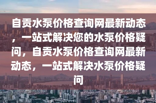 自貢水泵價格查詢網(wǎng)最新動態(tài)，一站式解決您的水泵價格疑問，自貢水泵價格查詢網(wǎng)最新動態(tài)，一站式解決水泵價格疑問