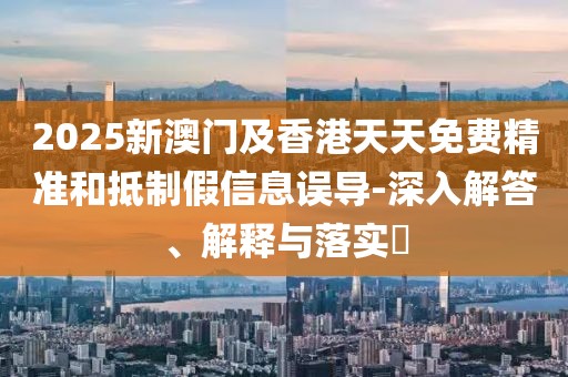 2025新澳門及香港天天免費(fèi)精準(zhǔn)和抵制假信息誤導(dǎo)-深入解答、解釋與落實(shí)?