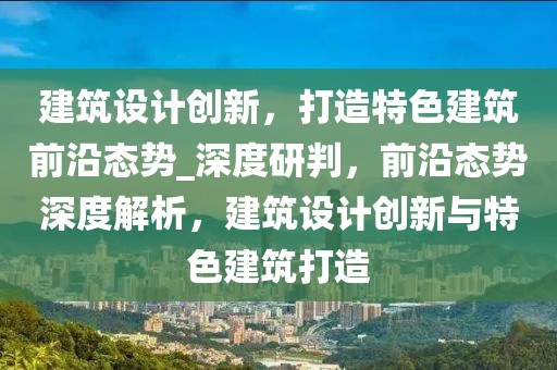 建筑設(shè)計(jì)創(chuàng)新，打造特色建筑前沿態(tài)勢(shì)_深度研判，前沿態(tài)勢(shì)深度解析，建筑設(shè)計(jì)創(chuàng)新與特色建筑打造