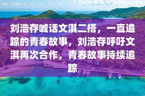 劉浩存喊話文淇二搭，一直追蹤的青春故事，劉浩存呼吁文淇再次合作，青春故事持續(xù)追蹤