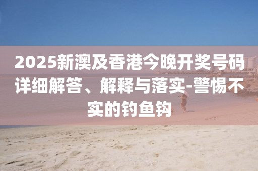 2025新澳及香港今晚開獎號碼詳細(xì)解答、解釋與落實-警惕不實的釣魚鉤