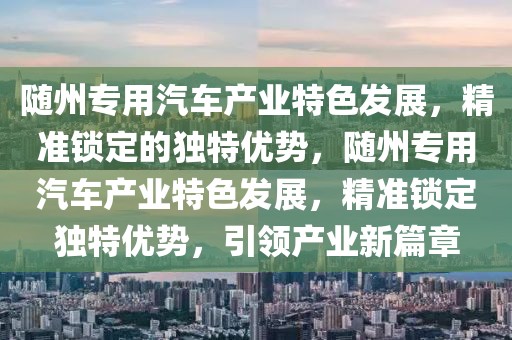 隨州專用汽車產(chǎn)業(yè)特色發(fā)展，精準鎖定的獨特優(yōu)勢，隨州專用汽車產(chǎn)業(yè)特色發(fā)展，精準鎖定獨特優(yōu)勢，引領產(chǎn)業(yè)新篇章