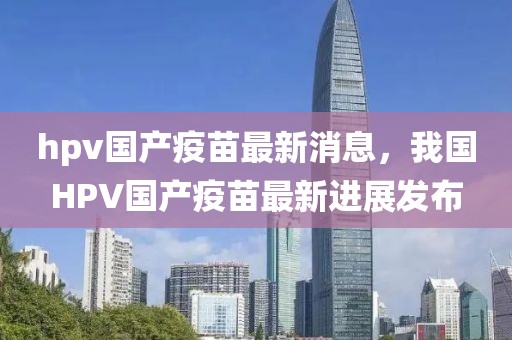 hpv國產(chǎn)疫苗最新消息，我國HPV國產(chǎn)疫苗最新進(jìn)展發(fā)布