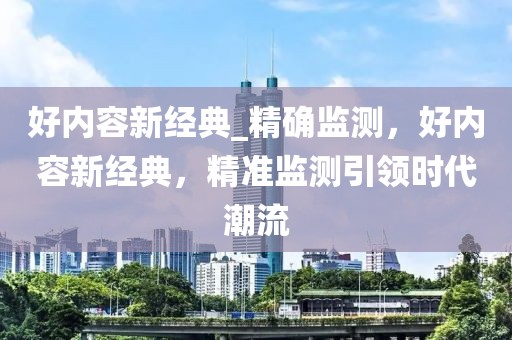 好內(nèi)容新經(jīng)典_精確監(jiān)測，好內(nèi)容新經(jīng)典，精準監(jiān)測引領時代潮流