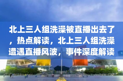北上三人組洗澡被直播出去了，熱點解讀，北上三人組洗澡遭遇直播風波，事件深度解讀