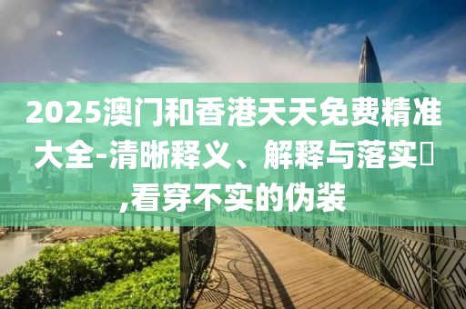 2025澳門和香港天天免費精準大全-清晰釋義、解釋與落實?,看穿不實的偽裝