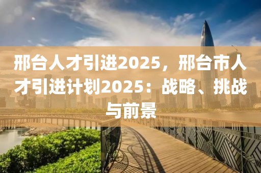 邢臺人才引進2025，邢臺市人才引進計劃2025：戰(zhàn)略、挑戰(zhàn)與前景