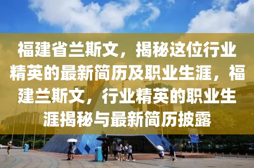 福建省蘭斯文，揭秘這位行業(yè)精英的最新簡歷及職業(yè)生涯，福建蘭斯文，行業(yè)精英的職業(yè)生涯揭秘與最新簡歷披露