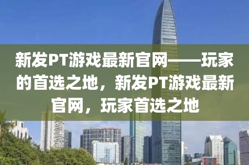 新發(fā)PT游戲最新官網(wǎng)——玩家的首選之地，新發(fā)PT游戲最新官網(wǎng)，玩家首選之地