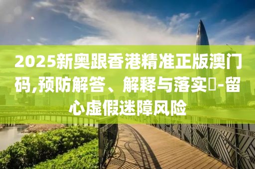 2025新奧跟香港精準(zhǔn)正版澳門碼,預(yù)防解答、解釋與落實(shí)?-留心虛假迷障風(fēng)險(xiǎn)