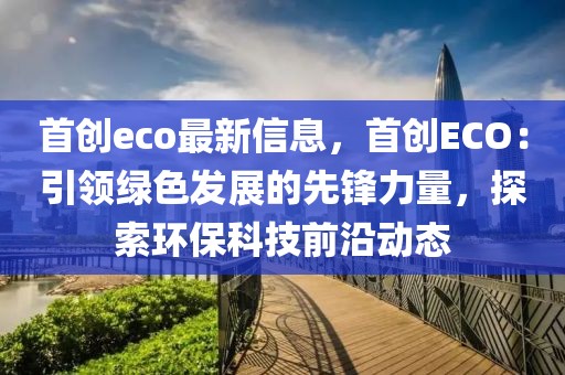 首創(chuàng)eco最新信息，首創(chuàng)ECO：引領(lǐng)綠色發(fā)展的先鋒力量，探索環(huán)保科技前沿動態(tài)