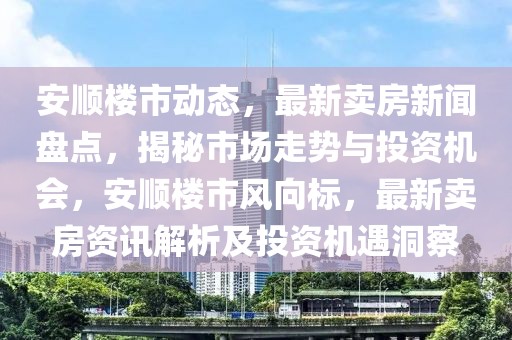安順樓市動態(tài)，最新賣房新聞盤點，揭秘市場走勢與投資機會，安順樓市風向標，最新賣房資訊解析及投資機遇洞察
