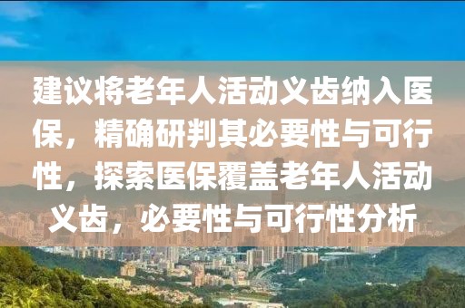 建議將老年人活動(dòng)義齒納入醫(yī)保，精確研判其必要性與可行性，探索醫(yī)保覆蓋老年人活動(dòng)義齒，必要性與可行性分析