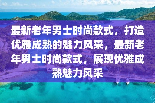 最新老年男士時(shí)尚款式，打造優(yōu)雅成熟的魅力風(fēng)采，最新老年男士時(shí)尚款式，展現(xiàn)優(yōu)雅成熟魅力風(fēng)采