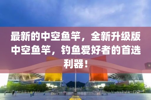 最新的中空魚竿，全新升級版中空魚竿，釣魚愛好者的首選利器！