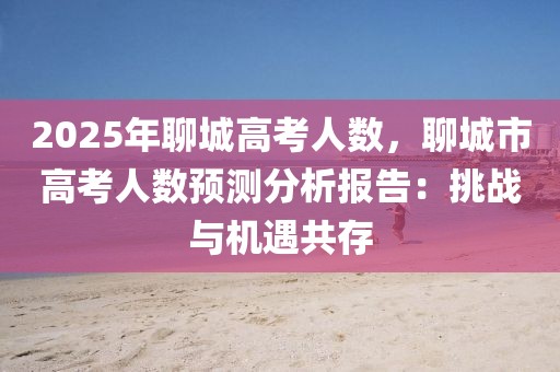 2025年聊城高考人數，聊城市高考人數預測分析報告：挑戰(zhàn)與機遇共存