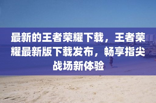 最新的王者榮耀下載，王者榮耀最新版下載發(fā)布，暢享指尖戰(zhàn)場(chǎng)新體驗(yàn)