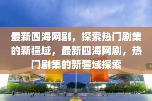 最新四海網(wǎng)劇，探索熱門劇集的新疆域，最新四海網(wǎng)劇，熱門劇集的新疆域探索