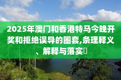 2025年澳門和香港特馬今晚開獎和拒絕誤導(dǎo)的圈套,條理釋義、解釋與落實?