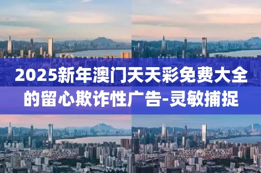 2025新年澳門天天彩免費大全的留心欺詐性廣告-靈敏捕捉