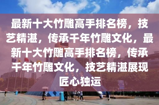 最新十大竹雕高手排名榜，技藝精湛，傳承千年竹雕文化，最新十大竹雕高手排名榜，傳承千年竹雕文化，技藝精湛展現(xiàn)匠心獨運