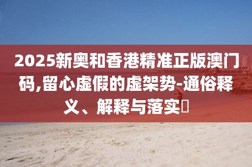 2025新奧和香港精準(zhǔn)正版澳門碼,留心虛假的虛架勢(shì)-通俗釋義、解釋與落實(shí)?