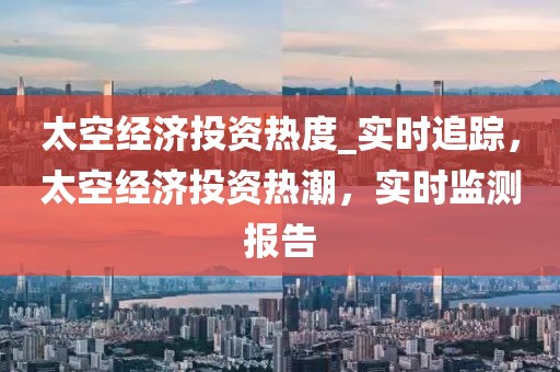 太空經(jīng)濟投資熱度_實時追蹤，太空經(jīng)濟投資熱潮，實時監(jiān)測報告
