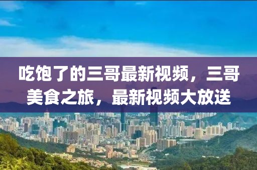 吃飽了的三哥最新視頻，三哥美食之旅，最新視頻大放送