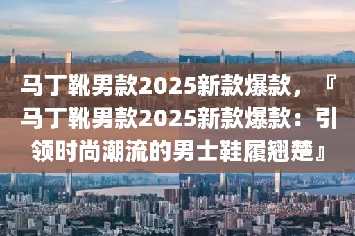 馬丁靴男款2025新款爆款，『馬丁靴男款2025新款爆款：引領(lǐng)時尚潮流的男士鞋履翹楚』
