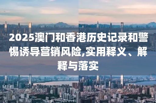 2025澳門和香港歷史記錄和警惕誘導營銷風險,實用釋義、解釋與落實