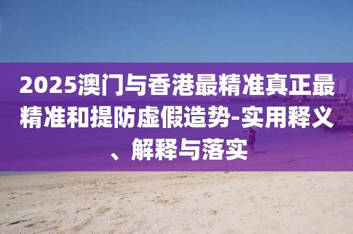 2025澳門與香港最精準(zhǔn)真正最精準(zhǔn)和提防虛假造勢(shì)-實(shí)用釋義、解釋與落實(shí)