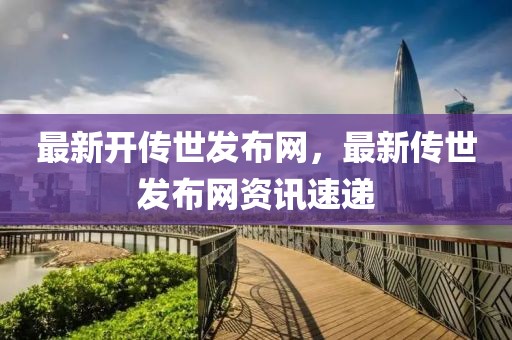 最新開傳世發(fā)布網(wǎng)，最新傳世發(fā)布網(wǎng)資訊速遞
