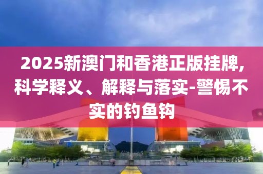 2025新澳門和香港正版掛牌,科學(xué)釋義、解釋與落實(shí)-警惕不實(shí)的釣魚鉤