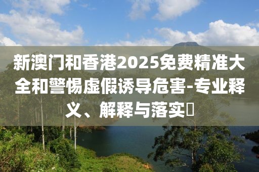 新澳門和香港2025免費精準大全和警惕虛假誘導(dǎo)危害-專業(yè)釋義、解釋與落實?