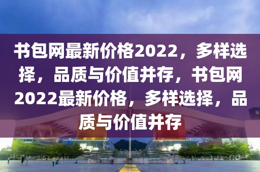 書包網(wǎng)最新價格2022，多樣選擇，品質(zhì)與價值并存，書包網(wǎng)2022最新價格，多樣選擇，品質(zhì)與價值并存