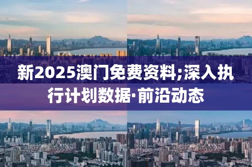 新2025澳門免費資料;深入執(zhí)行計劃數(shù)據(jù)·前沿動態(tài)