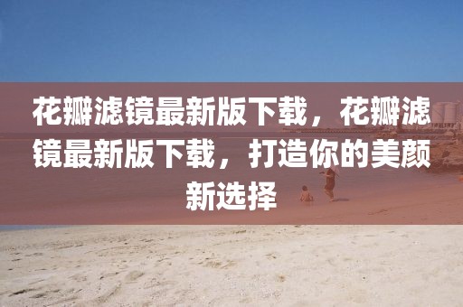 花瓣濾鏡最新版下載，花瓣濾鏡最新版下載，打造你的美顏新選擇