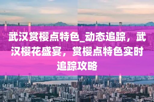 武漢賞櫻點(diǎn)特色_動(dòng)態(tài)追蹤，武漢櫻花盛宴，賞櫻點(diǎn)特色實(shí)時(shí)追蹤攻略