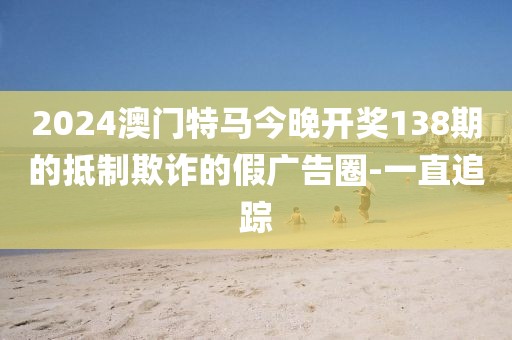 2024澳門特馬今晚開獎(jiǎng)138期的抵制欺詐的假廣告圈-一直追蹤