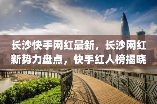 長沙快手網(wǎng)紅最新，長沙網(wǎng)紅新勢力盤點，快手紅人榜揭曉