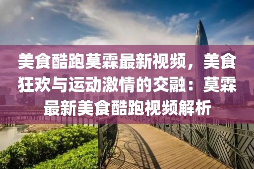 美食酷跑莫霖最新視頻，美食狂歡與運動激情的交融：莫霖最新美食酷跑視頻解析
