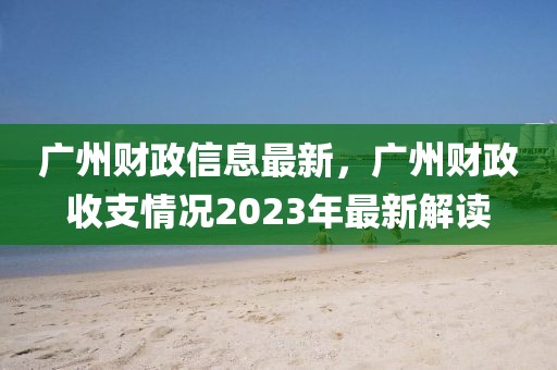 廣州財政信息最新，廣州財政收支情況2023年最新解讀
