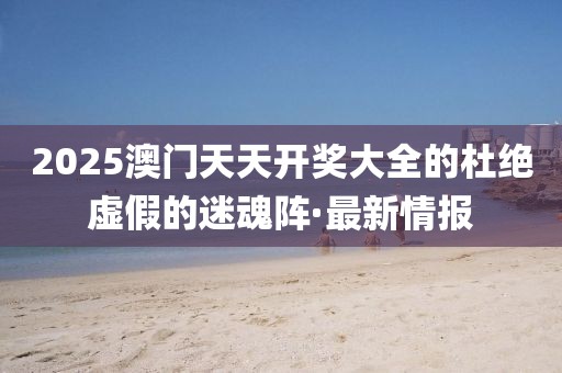 2025澳門天天開獎大全的杜絕虛假的迷魂陣·最新情報