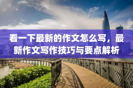 看一下最新的作文怎么寫，最新作文寫作技巧與要點(diǎn)解析