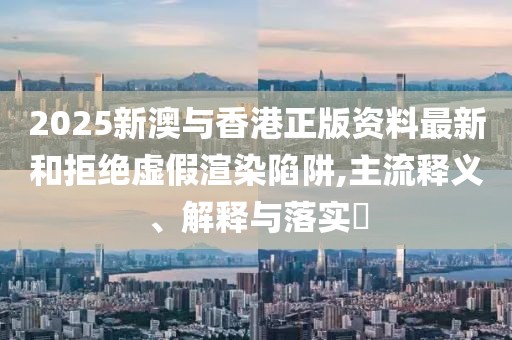 2025新澳與香港正版資料最新和拒絕虛假渲染陷阱,主流釋義、解釋與落實(shí)?
