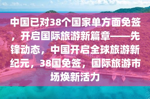 中國(guó)已對(duì)38個(gè)國(guó)家單方面免簽，開(kāi)啟國(guó)際旅游新篇章——先鋒動(dòng)態(tài)，中國(guó)開(kāi)啟全球旅游新紀(jì)元，38國(guó)免簽，國(guó)際旅游市場(chǎng)煥新活力
