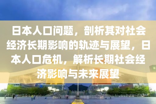 日本人口問題，剖析其對(duì)社會(huì)經(jīng)濟(jì)長期影響的軌跡與展望，日本人口危機(jī)，解析長期社會(huì)經(jīng)濟(jì)影響與未來展望