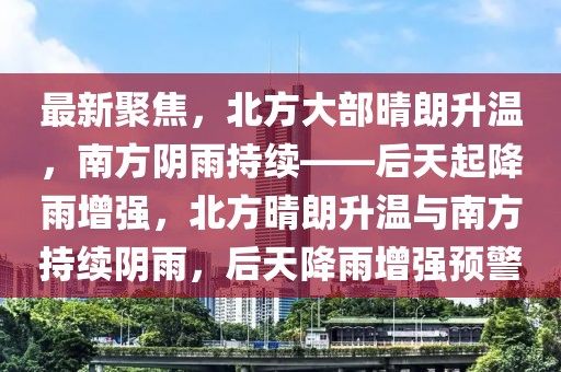 最新聚焦，北方大部晴朗升溫，南方陰雨持續(xù)——后天起降雨增強(qiáng)，北方晴朗升溫與南方持續(xù)陰雨，后天降雨增強(qiáng)預(yù)警