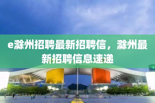 e滁州招聘最新招聘信，滁州最新招聘信息速遞