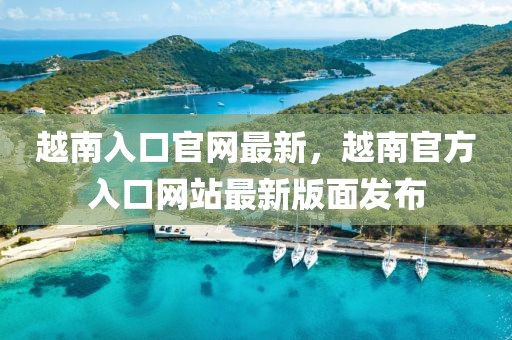 越南入口官網(wǎng)最新，越南官方入口網(wǎng)站最新版面發(fā)布